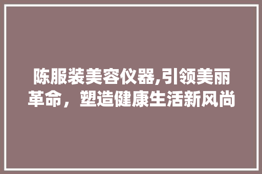 陈服装美容仪器,引领美丽革命，塑造健康生活新风尚_陈服装美容仪器 陈服装美容仪器,引领美丽革命，塑造健康生活新风尚_陈服装美容仪器 美容塑身
