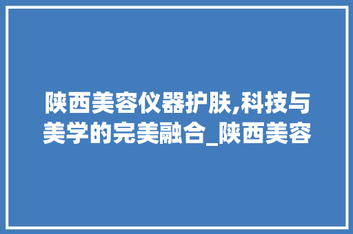 陕西美容仪器护肤,科技与美学的完美融合_陕西美容仪器护肤么 陕西美容仪器护肤,科技与美学的完美融合_陕西美容仪器护肤么 美容塑身