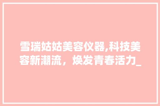 雪瑞姑姑美容仪器,科技美容新潮流，焕发青春活力_雪瑞姑姑美容仪器 雪瑞姑姑美容仪器,科技美容新潮流，焕发青春活力_雪瑞姑姑美容仪器 美容塑身