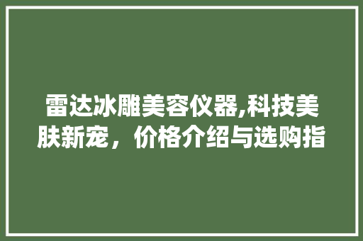 雷达冰雕美容仪器,科技美肤新宠，价格介绍与选购指南_雷达冰雕美容仪器价格 雷达冰雕美容仪器,科技美肤新宠，价格介绍与选购指南_雷达冰雕美容仪器价格 美容塑身