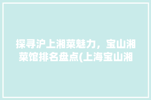 探寻沪上湘菜魅力，宝山湘菜馆排名盘点(上海宝山湘菜馆排名) 探寻沪上湘菜魅力，宝山湘菜馆排名盘点(上海宝山湘菜馆排名) 饮食拾萃