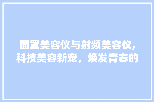 面罩美容仪与射频美容仪,科技美容新宠，焕发青春的秘密武器_面罩美容仪器和射频美容仪 面罩美容仪与射频美容仪,科技美容新宠，焕发青春的秘密武器_面罩美容仪器和射频美容仪 美容塑身