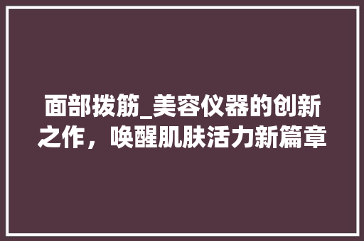 面部拨筋_美容仪器的创新之作，唤醒肌肤活力新篇章_美容仪器面部拨筋 面部拨筋_美容仪器的创新之作，唤醒肌肤活力新篇章_美容仪器面部拨筋 美容塑身