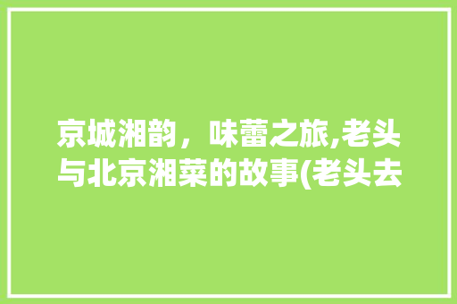 京城湘韵，味蕾之旅,老头与北京湘菜的故事(老头去北京吃湘菜电影) 京城湘韵，味蕾之旅,老头与北京湘菜的故事(老头去北京吃湘菜电影) 饮食拾萃