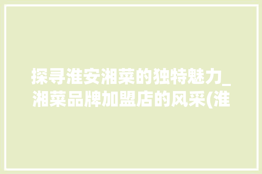 探寻淮安湘菜的独特魅力_湘菜品牌加盟店的风采(淮安湘菜品牌加盟店) 探寻淮安湘菜的独特魅力_湘菜品牌加盟店的风采(淮安湘菜品牌加盟店) 饮食拾萃