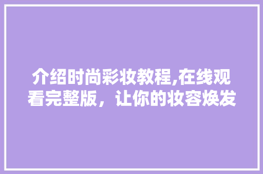 介绍时尚彩妆教程,在线观看完整版，让你的妆容焕发光彩 介绍时尚彩妆教程,在线观看完整版，让你的妆容焕发光彩 动手制作