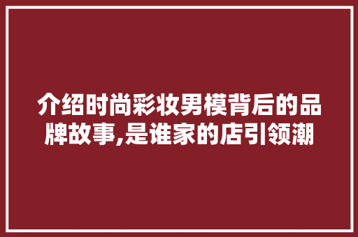 介绍时尚彩妆男模背后的品牌故事,是谁家的店引领潮流 介绍时尚彩妆男模背后的品牌故事,是谁家的店引领潮流 动手制作