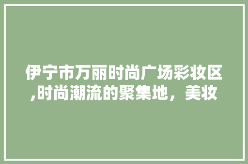 伊宁市万丽时尚广场彩妆区,时尚潮流的聚集地，美妆达人的天堂 伊宁市万丽时尚广场彩妆区,时尚潮流的聚集地，美妆达人的天堂 美容塑身