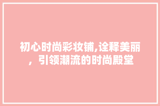 初心时尚彩妆铺,诠释美丽，引领潮流的时尚殿堂 初心时尚彩妆铺,诠释美丽，引领潮流的时尚殿堂 旅行地理