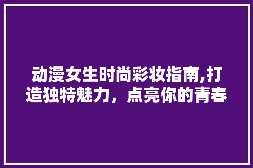 动漫女生时尚彩妆指南,打造独特魅力，点亮你的青春色彩 动漫女生时尚彩妆指南,打造独特魅力，点亮你的青春色彩 动手制作