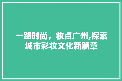 一路时尚，妆点广州,探索城市彩妆文化新篇章 一路时尚，妆点广州,探索城市彩妆文化新篇章 服饰装扮