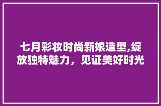 七月彩妆时尚新娘造型,绽放独特魅力，见证美好时光 七月彩妆时尚新娘造型,绽放独特魅力，见证美好时光 家居时尚