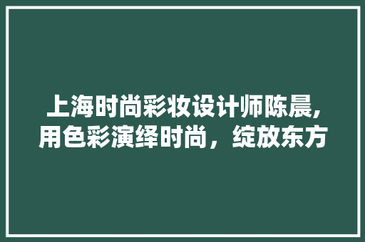 上海时尚彩妆设计师陈晨,用色彩演绎时尚，绽放东方魅力 上海时尚彩妆设计师陈晨,用色彩演绎时尚，绽放东方魅力 美容塑身
