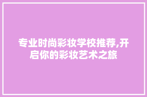 专业时尚彩妆学校推荐,开启你的彩妆艺术之旅 专业时尚彩妆学校推荐,开启你的彩妆艺术之旅 家居时尚
