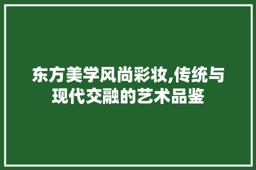 东方美学风尚彩妆,传统与现代交融的艺术品鉴 东方美学风尚彩妆,传统与现代交融的艺术品鉴 美容塑身