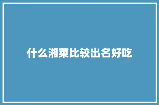 什么湘菜比较出名好吃 什么湘菜比较出名好吃 饮食拾萃