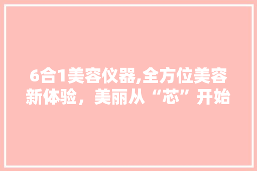 6合1美容仪器,全方位美容新体验，美丽从“芯”开始 6合1美容仪器,全方位美容新体验，美丽从“芯”开始 家居时尚