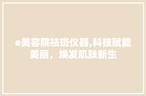 e美容院祛斑仪器,科技赋能美丽，焕发肌肤新生 e美容院祛斑仪器,科技赋能美丽，焕发肌肤新生 日用科普