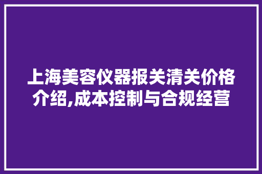 上海美容仪器报关清关价格介绍,成本控制与合规经营之路 上海美容仪器报关清关价格介绍,成本控制与合规经营之路 养生保健