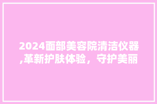 2024面部美容院清洁仪器,革新护肤体验，守护美丽肌肤 2024面部美容院清洁仪器,革新护肤体验，守护美丽肌肤 养生保健