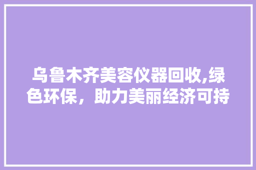 乌鲁木齐美容仪器回收,绿色环保，助力美丽经济可持续发展 乌鲁木齐美容仪器回收,绿色环保，助力美丽经济可持续发展 饮食拾萃
