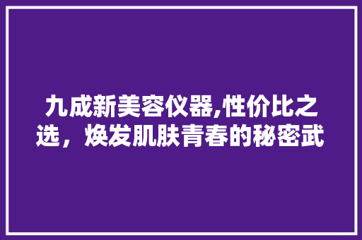 九成新美容仪器,性价比之选，焕发肌肤青春的秘密武器 九成新美容仪器,性价比之选，焕发肌肤青春的秘密武器 旅行地理
