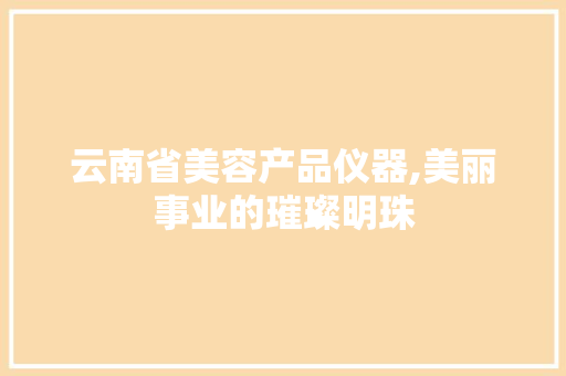 云南省美容产品仪器,美丽事业的璀璨明珠 云南省美容产品仪器,美丽事业的璀璨明珠 日用科普