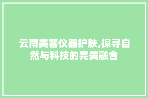 云南美容仪器护肤,探寻自然与科技的完美融合 云南美容仪器护肤,探寻自然与科技的完美融合 养生保健