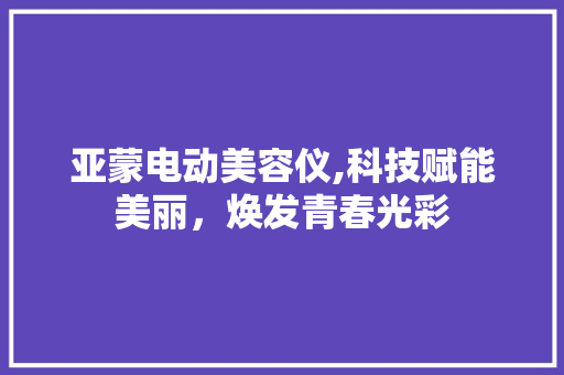 亚蒙电动美容仪,科技赋能美丽，焕发青春光彩 亚蒙电动美容仪,科技赋能美丽，焕发青春光彩 旅行地理