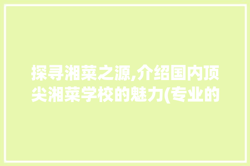 探寻湘菜之源,介绍国内顶尖湘菜学校的魅力(专业的湘菜学校在哪里) 探寻湘菜之源,介绍国内顶尖湘菜学校的魅力(专业的湘菜学校在哪里) 饮食拾萃