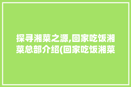 探寻湘菜之源,回家吃饭湘菜总部介绍(回家吃饭湘菜总部在哪里) 探寻湘菜之源,回家吃饭湘菜总部介绍(回家吃饭湘菜总部在哪里) 饮食拾萃
