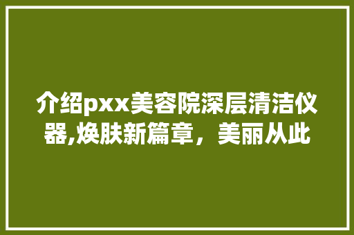 介绍pxx美容院深层清洁仪器,焕肤新篇章，美丽从此开始 介绍pxx美容院深层清洁仪器,焕肤新篇章，美丽从此开始 饮食拾萃
