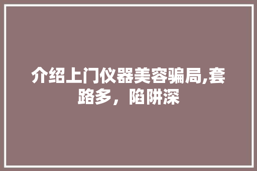 介绍上门仪器美容骗局,套路多，陷阱深 介绍上门仪器美容骗局,套路多，陷阱深 饮食拾萃