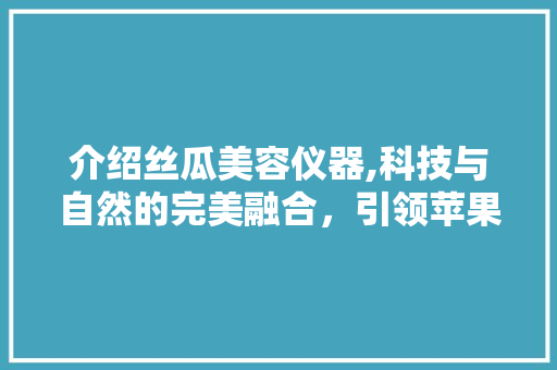 介绍丝瓜美容仪器,科技与自然的完美融合，引领苹果用户护肤新潮流 介绍丝瓜美容仪器,科技与自然的完美融合，引领苹果用户护肤新潮流 养生保健