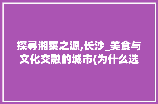 探寻湘菜之源,长沙_美食与文化交融的城市(为什么选择湘菜这个城市) 探寻湘菜之源,长沙_美食与文化交融的城市(为什么选择湘菜这个城市) 饮食拾萃
