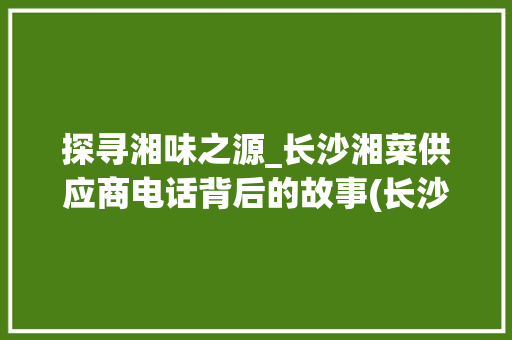 探寻湘味之源_长沙湘菜供应商电话背后的故事(长沙湘菜供应商电话) 探寻湘味之源_长沙湘菜供应商电话背后的故事(长沙湘菜供应商电话) 饮食拾萃