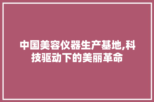中国美容仪器生产基地,科技驱动下的美丽革命 中国美容仪器生产基地,科技驱动下的美丽革命 养生保健