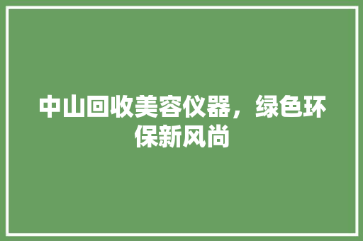 中山回收美容仪器，绿色环保新风尚 中山回收美容仪器，绿色环保新风尚 日用科普