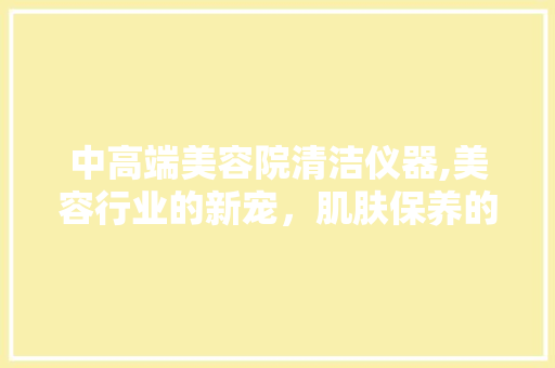 中高端美容院清洁仪器,美容行业的新宠，肌肤保养的得力助手 中高端美容院清洁仪器,美容行业的新宠，肌肤保养的得力助手 日用科普