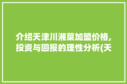 介绍天津川湘菜加盟价格,投资与回报的理性分析(天津川湘菜加盟价格多少) 介绍天津川湘菜加盟价格,投资与回报的理性分析(天津川湘菜加盟价格多少) 饮食拾萃
