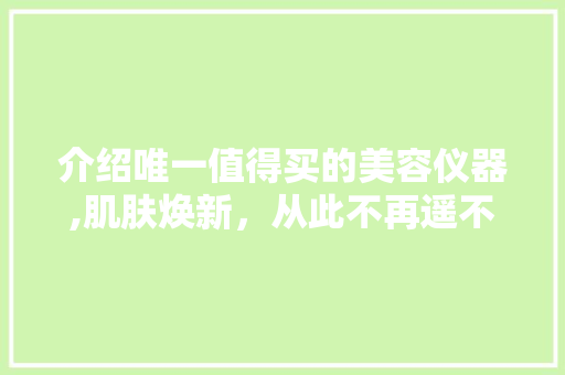 介绍唯一值得买的美容仪器,肌肤焕新，从此不再遥不可及 介绍唯一值得买的美容仪器,肌肤焕新，从此不再遥不可及 动手制作