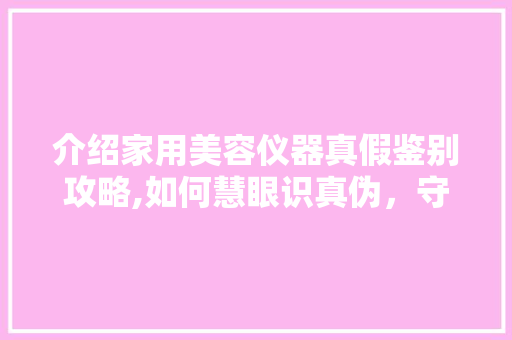 介绍家用美容仪器真假鉴别攻略,如何慧眼识真伪，守护美丽与健康 介绍家用美容仪器真假鉴别攻略,如何慧眼识真伪，守护美丽与健康 动手制作