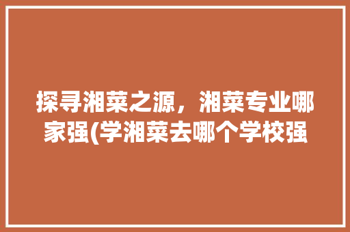 探寻湘菜之源，湘菜专业哪家强(学湘菜去哪个学校强) 探寻湘菜之源，湘菜专业哪家强(学湘菜去哪个学校强) 饮食拾萃