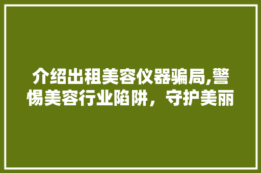 介绍出租美容仪器骗局,警惕美容行业陷阱，守护美丽与权益 介绍出租美容仪器骗局,警惕美容行业陷阱，守护美丽与权益 美容塑身