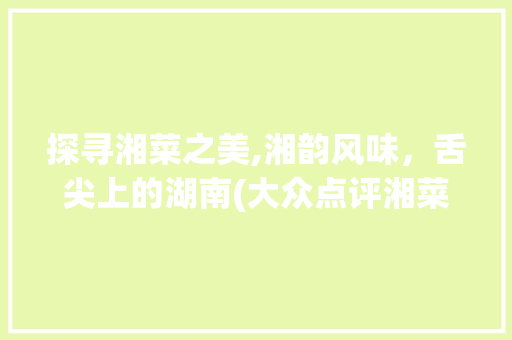 探寻湘菜之美,湘韵风味，舌尖上的湖南(大众点评湘菜美食文案) 探寻湘菜之美,湘韵风味，舌尖上的湖南(大众点评湘菜美食文案) 饮食拾萃