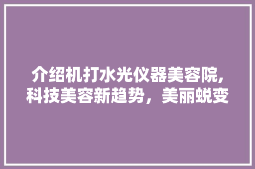 介绍机打水光仪器美容院,科技美容新趋势，美丽蜕变不再遥远 介绍机打水光仪器美容院,科技美容新趋势，美丽蜕变不再遥远 美容塑身