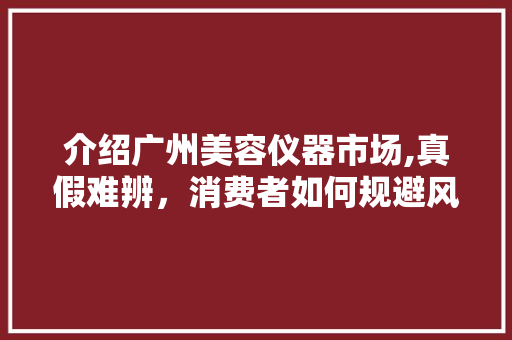 介绍广州美容仪器市场,真假难辨，消费者如何规避风险 介绍广州美容仪器市场,真假难辨，消费者如何规避风险 家居时尚