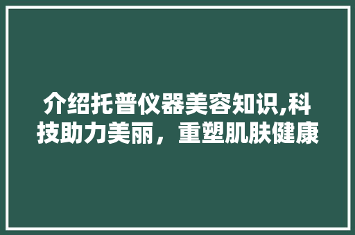 介绍托普仪器美容知识,科技助力美丽，重塑肌肤健康 介绍托普仪器美容知识,科技助力美丽，重塑肌肤健康 服饰装扮