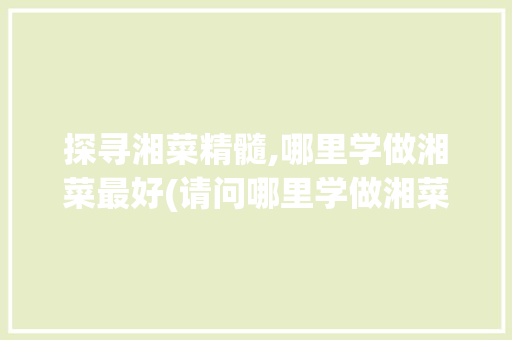探寻湘菜精髓,哪里学做湘菜最好(请问哪里学做湘菜好点) 探寻湘菜精髓,哪里学做湘菜最好(请问哪里学做湘菜好点) 饮食拾萃