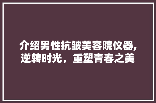 介绍男性抗皱美容院仪器,逆转时光，重塑青春之美 介绍男性抗皱美容院仪器,逆转时光，重塑青春之美 旅行地理